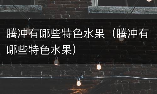 腾冲有哪些特色水果（腾冲有哪些特色水果）