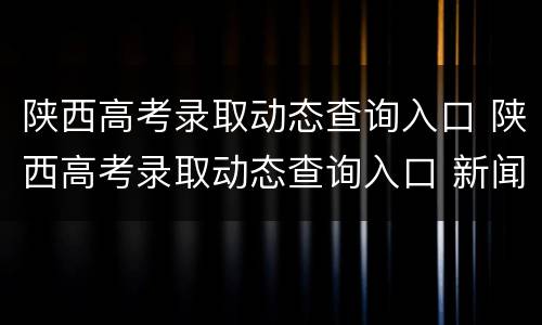陕西高考录取动态查询入口 陕西高考录取动态查询入口 新闻