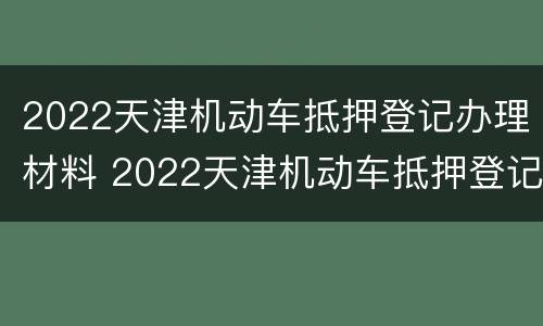 2022天津机动车抵押登记办理材料 2022天津机动车抵押登记办理材料有哪些