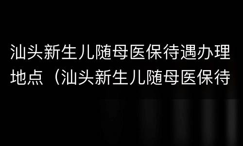 汕头新生儿随母医保待遇办理地点（汕头新生儿随母医保待遇办理地点在哪里）