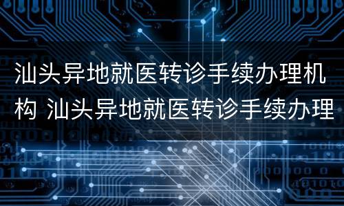 汕头异地就医转诊手续办理机构 汕头异地就医转诊手续办理机构电话