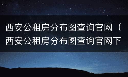 西安公租房分布图查询官网（西安公租房分布图查询官网下载）