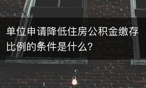 单位申请降低住房公积金缴存比例的条件是什么？