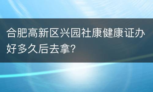 合肥高新区兴园社康健康证办好多久后去拿？