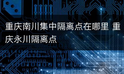 重庆南川集中隔离点在哪里 重庆永川隔离点