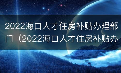 2022海口人才住房补贴办理部门（2022海口人才住房补贴办理部门电话）