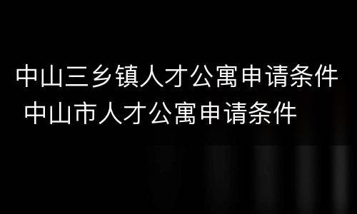 中山三乡镇人才公寓申请条件 中山市人才公寓申请条件