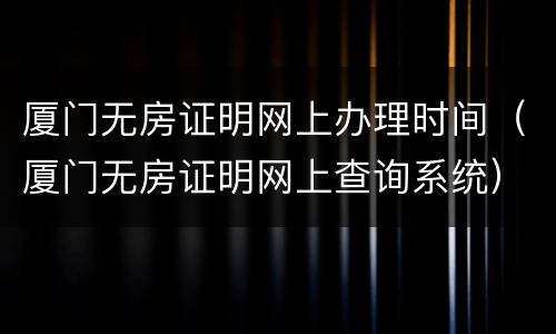 厦门无房证明网上办理时间（厦门无房证明网上查询系统）