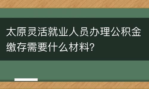 太原灵活就业人员办理公积金缴存需要什么材料？