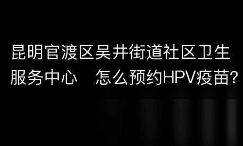 昆明官渡区吴井街道社区卫生服务中心​怎么预约HPV疫苗？