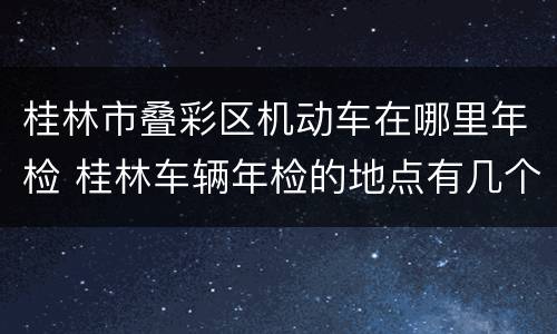 桂林市叠彩区机动车在哪里年检 桂林车辆年检的地点有几个