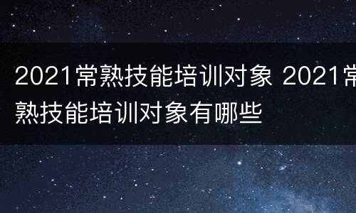 2021常熟技能培训对象 2021常熟技能培训对象有哪些