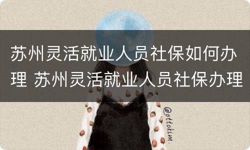 苏州灵活就业人员社保如何办理 苏州灵活就业人员社保办理条件