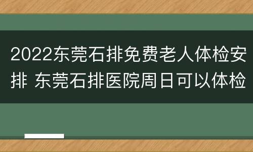 2022东莞石排免费老人体检安排 东莞石排医院周日可以体检吗