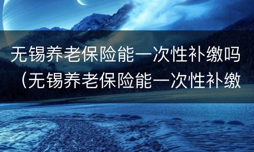 无锡养老保险能一次性补缴吗（无锡养老保险能一次性补缴吗）