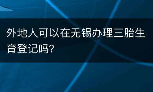 外地人可以在无锡办理三胎生育登记吗？