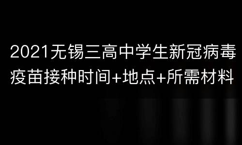 2021无锡三高中学生新冠病毒疫苗接种时间+地点+所需材料