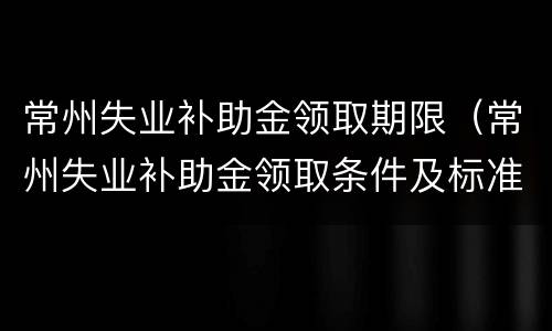 常州失业补助金领取期限（常州失业补助金领取条件及标准2021）