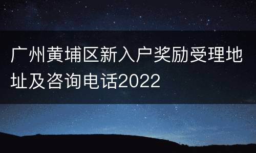 广州黄埔区新入户奖励受理地址及咨询电话2022