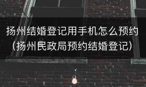 扬州结婚登记用手机怎么预约（扬州民政局预约结婚登记）