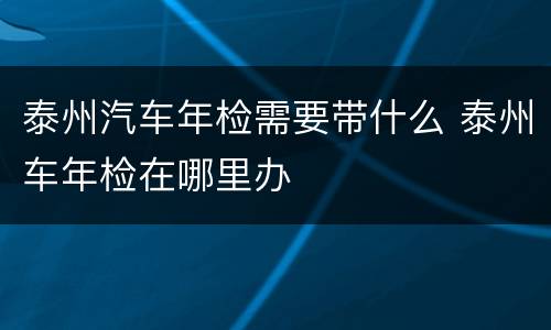 泰州汽车年检需要带什么 泰州车年检在哪里办