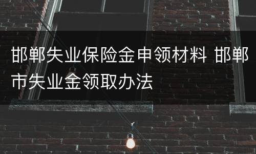 邯郸失业保险金申领材料 邯郸市失业金领取办法