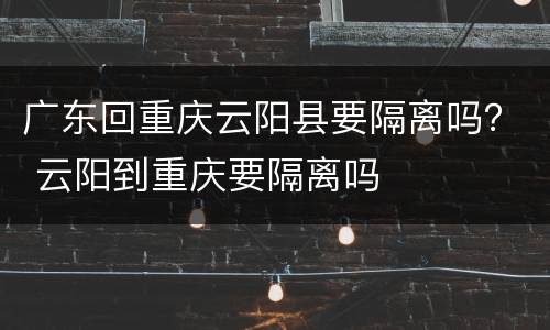 广东回重庆云阳县要隔离吗？ 云阳到重庆要隔离吗