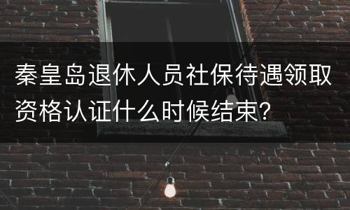 秦皇岛退休人员社保待遇领取资格认证什么时候结束？