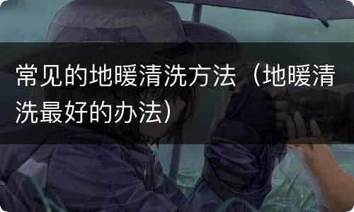 常见的地暖清洗方法（地暖清洗最好的办法）