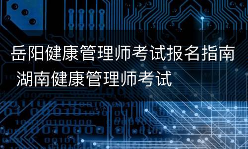 岳阳健康管理师考试报名指南 湖南健康管理师考试