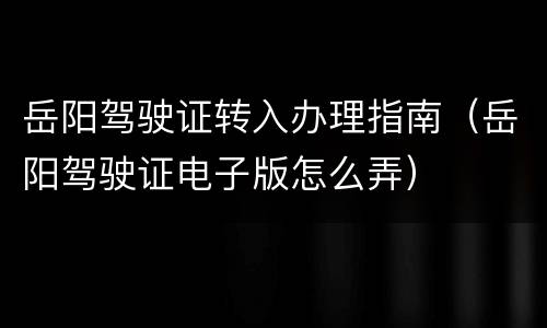 岳阳驾驶证转入办理指南（岳阳驾驶证电子版怎么弄）