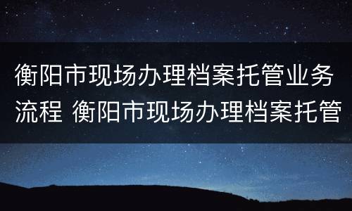 衡阳市现场办理档案托管业务流程 衡阳市现场办理档案托管业务流程表
