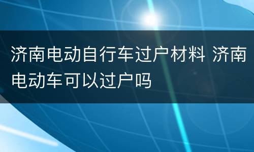 济南电动自行车过户材料 济南电动车可以过户吗