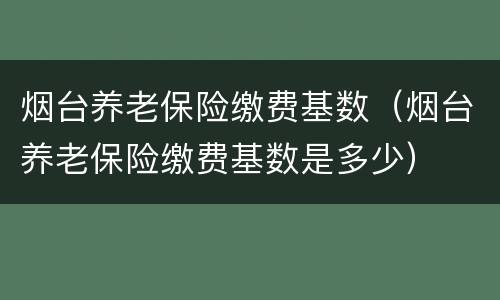 烟台养老保险缴费基数（烟台养老保险缴费基数是多少）