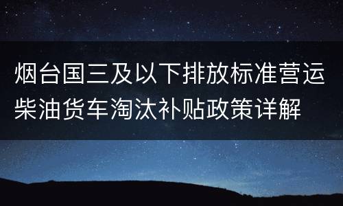 烟台国三及以下排放标准营运柴油货车淘汰补贴政策详解