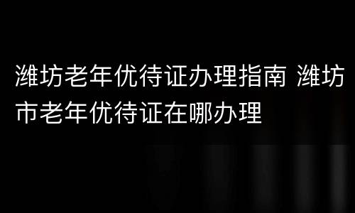 潍坊老年优待证办理指南 潍坊市老年优待证在哪办理