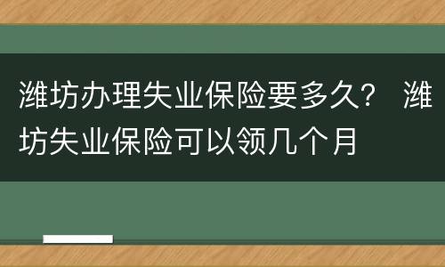 潍坊办理失业保险要多久？ 潍坊失业保险可以领几个月