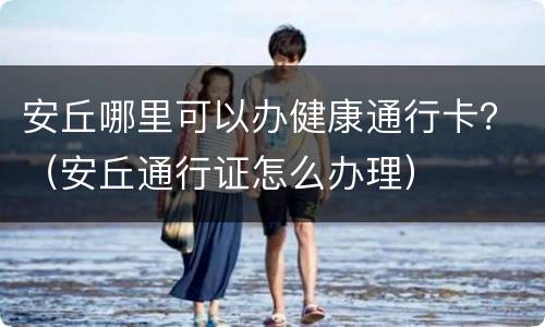 安丘哪里可以办健康通行卡？（安丘通行证怎么办理）