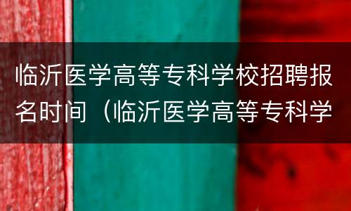 临沂医学高等专科学校招聘报名时间（临沂医学高等专科学校招聘报名时间表）