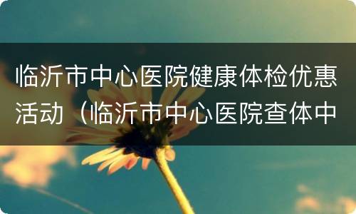 临沂市中心医院健康体检优惠活动（临沂市中心医院查体中心）
