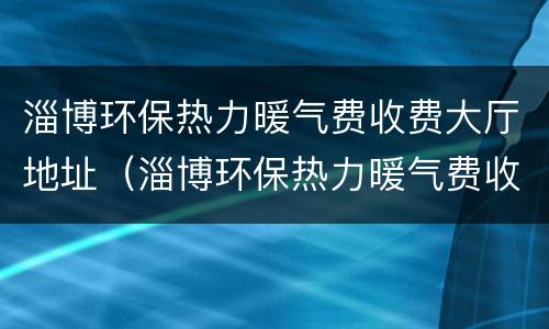淄博环保热力暖气费收费大厅地址（淄博环保热力暖气费收费大厅地址在哪里）