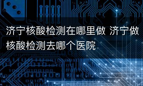 济宁核酸检测在哪里做 济宁做核酸检测去哪个医院