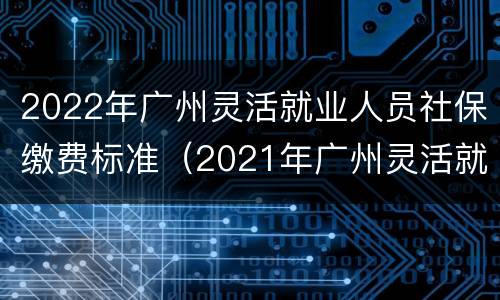 2022年广州灵活就业人员社保缴费标准（2021年广州灵活就业社保缴费标准）