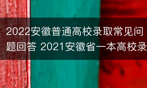 2022安徽普通高校录取常见问题回答 2021安徽省一本高校录取通知