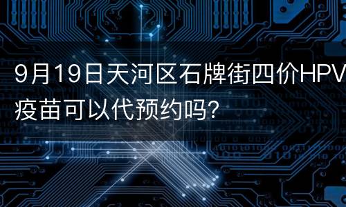 9月19日天河区石牌街四价HPV疫苗可以代预约吗？