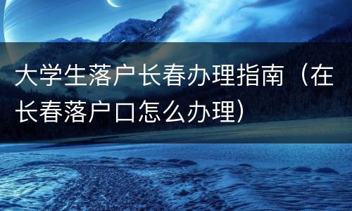 大学生落户长春办理指南（在长春落户口怎么办理）