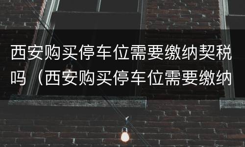 西安购买停车位需要缴纳契税吗（西安购买停车位需要缴纳契税吗）