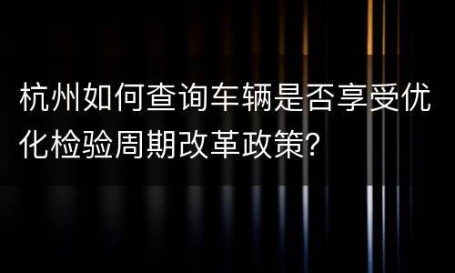 杭州如何查询车辆是否享受优化检验周期改革政策？
