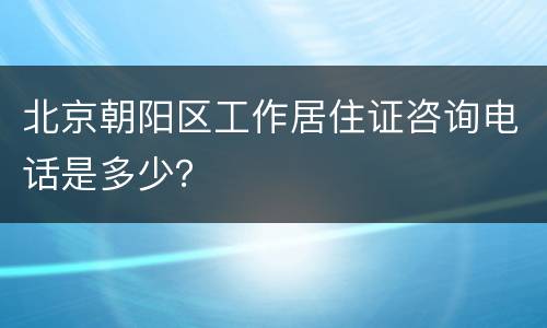 北京朝阳区工作居住证咨询电话是多少？