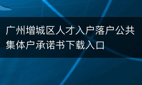 广州增城区人才入户落户公共集体户承诺书下载入口